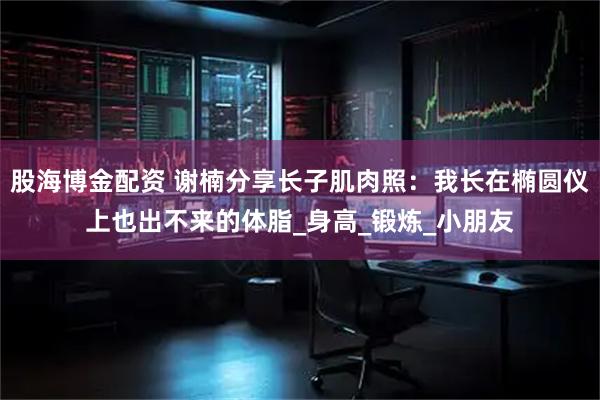股海博金配资 谢楠分享长子肌肉照：我长在椭圆仪上也出不来的体脂_身高_锻炼_小朋友