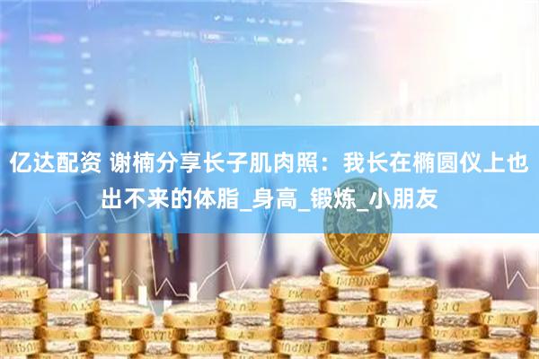亿达配资 谢楠分享长子肌肉照：我长在椭圆仪上也出不来的体脂_身高_锻炼_小朋友