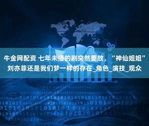 牛金网配资 七年未播的剧突然要放，“神仙姐姐”刘亦菲还是我们梦一样的存在_角色_演技_观众