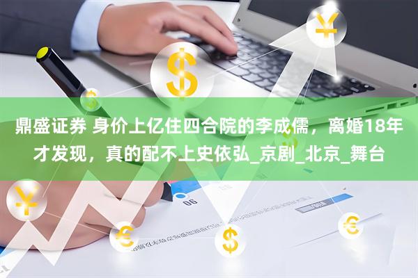 鼎盛证券 身价上亿住四合院的李成儒，离婚18年才发现，真的配不上史依弘_京剧_北京_舞台