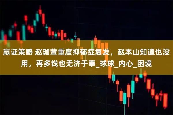 赢证策略 赵珈萱重度抑郁症复发，赵本山知道也没用，再多钱也无济于事_球球_内心_困境