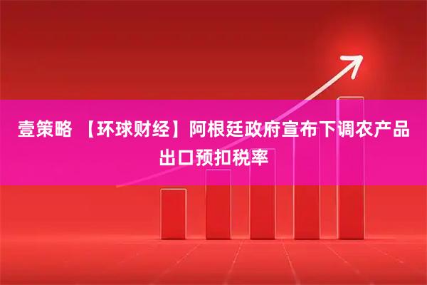壹策略 【环球财经】阿根廷政府宣布下调农产品出口预扣税率