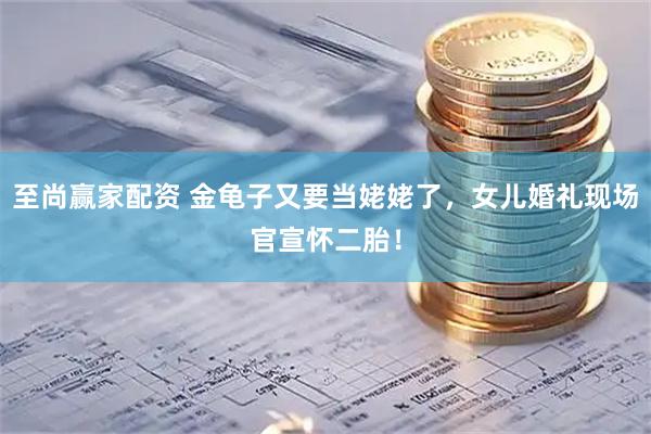 至尚赢家配资 金龟子又要当姥姥了，女儿婚礼现场官宣怀二胎！