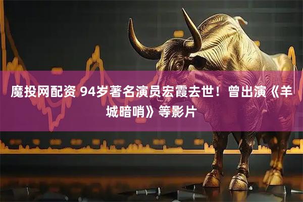 魔投网配资 94岁著名演员宏霞去世！曾出演《羊城暗哨》等影片