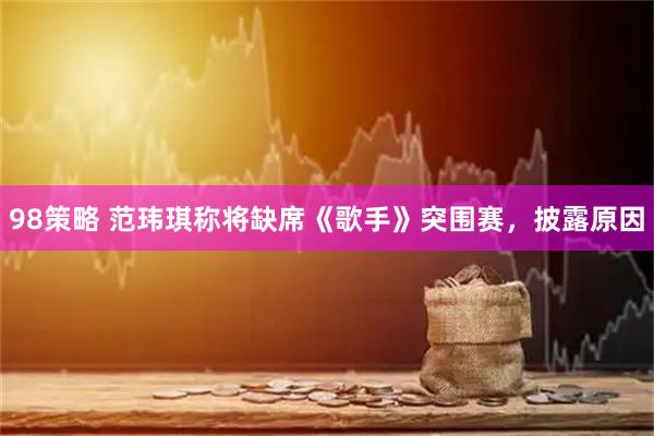 98策略 范玮琪称将缺席《歌手》突围赛，披露原因