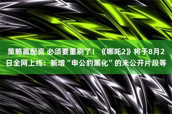 策略赢配资 必须要重刷了！《哪吒2》将于8月2日全网上线：新增“申公豹黑化”的未公开片段等