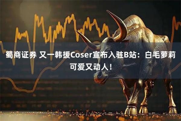 蜀商证券 又一韩援Coser宣布入驻B站：白毛萝莉可爱又动人！