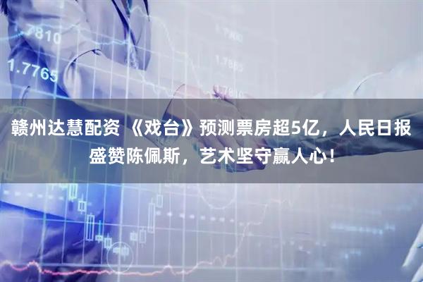赣州达慧配资 《戏台》预测票房超5亿，人民日报盛赞陈佩斯，艺术坚守赢人心！