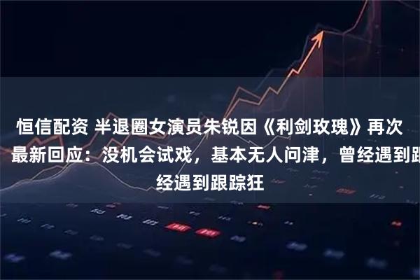 恒信配资 半退圈女演员朱锐因《利剑玫瑰》再次翻红，最新回应：没机会试戏，基本无人问津，曾经遇到跟踪狂