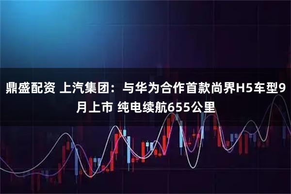 鼎盛配资 上汽集团：与华为合作首款尚界H5车型9月上市 纯电续航655公里