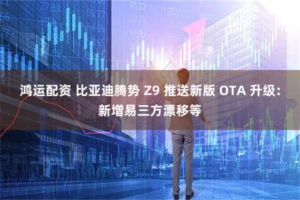 鸿运配资 比亚迪腾势 Z9 推送新版 OTA 升级：新增易三方漂移等