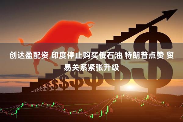 创达盈配资 印度停止购买俄石油 特朗普点赞 贸易关系紧张升级