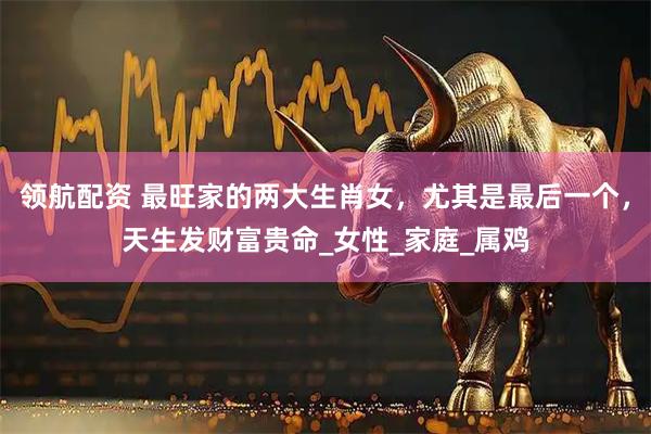 领航配资 最旺家的两大生肖女，尤其是最后一个，天生发财富贵命_女性_家庭_属鸡