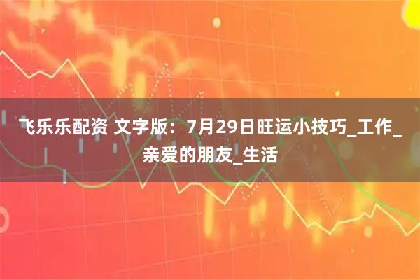 飞乐乐配资 文字版：7月29日旺运小技巧_工作_亲爱的朋友_生活