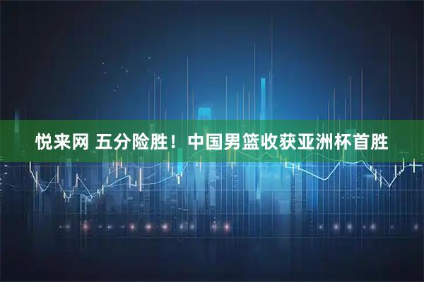 悦来网 五分险胜！中国男篮收获亚洲杯首胜