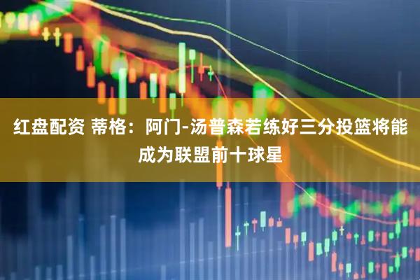 红盘配资 蒂格：阿门-汤普森若练好三分投篮将能成为联盟前十球星