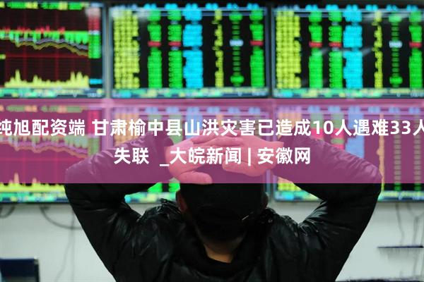 纯旭配资端 甘肃榆中县山洪灾害已造成10人遇难33人失联  _大皖新闻 | 安徽网