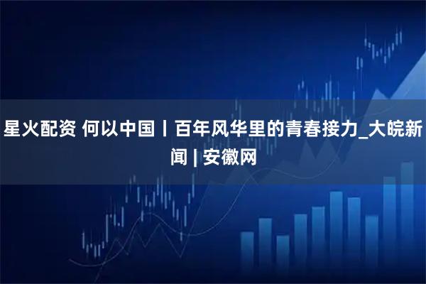 星火配资 何以中国丨百年风华里的青春接力_大皖新闻 | 安徽网