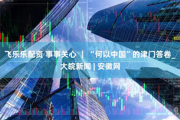 飞乐乐配资 事事关心 ｜ “何以中国”的津门答卷_大皖新闻 | 安徽网
