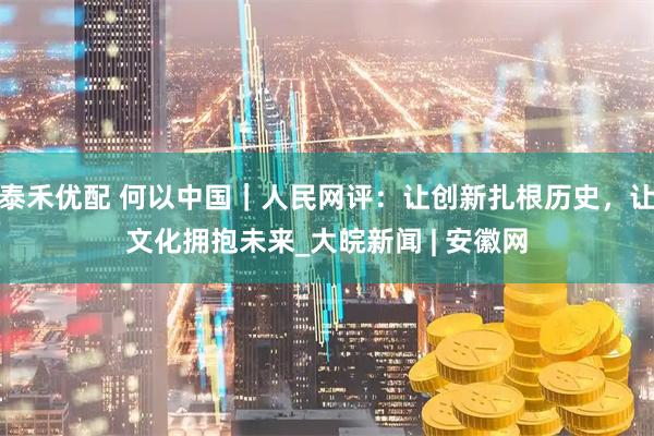 泰禾优配 何以中国｜人民网评：让创新扎根历史，让文化拥抱未来_大皖新闻 | 安徽网