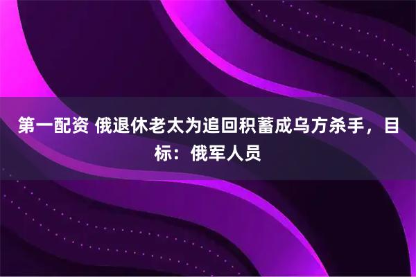 第一配资 俄退休老太为追回积蓄成乌方杀手，目标：俄军人员