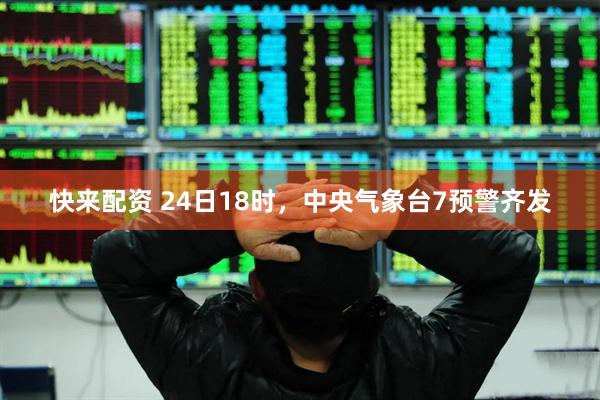 快来配资 24日18时，中央气象台7预警齐发