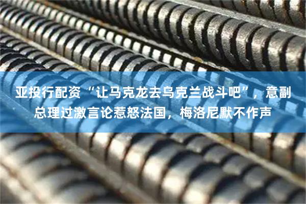 亚投行配资 “让马克龙去乌克兰战斗吧”，意副总理过激言论惹怒法国，梅洛尼默不作声