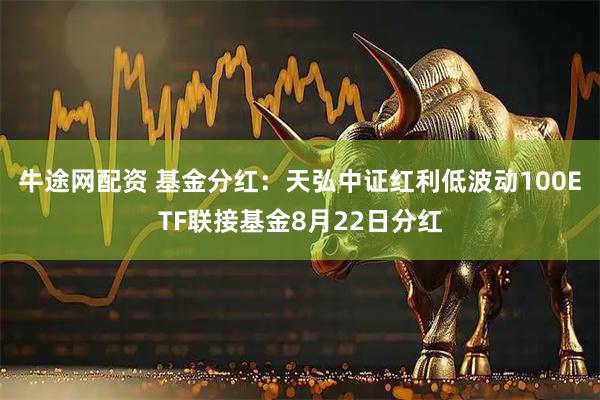 牛途网配资 基金分红：天弘中证红利低波动100ETF联接基金8月22日分红