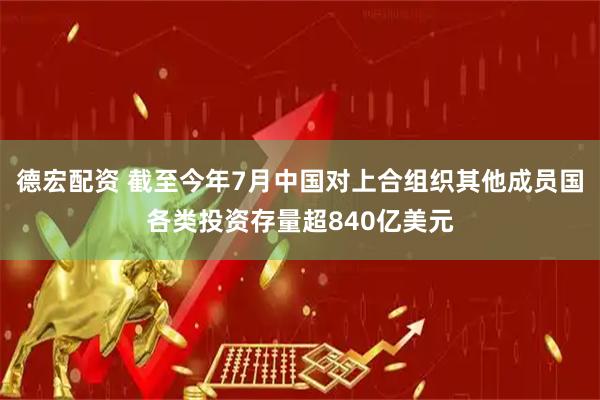 德宏配资 截至今年7月中国对上合组织其他成员国各类投资存量超840亿美元