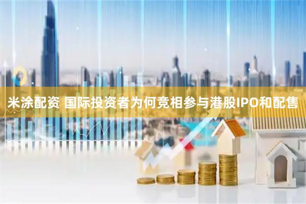 米涂配资 国际投资者为何竞相参与港股IPO和配售