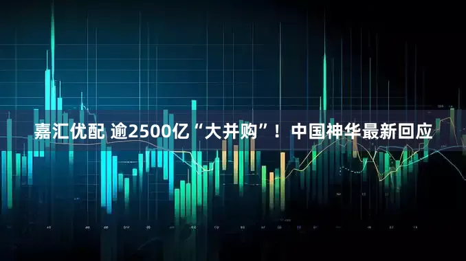 嘉汇优配 逾2500亿“大并购”！中国神华最新回应