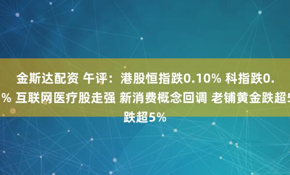 金斯达配资 午评：港股恒指跌0.10% 科指跌0.51% 互联网医疗股走强 新消费概念回调 老铺黄金跌超5%