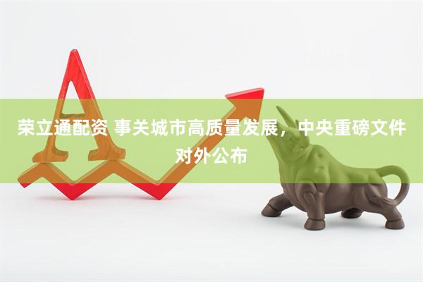 荣立通配资 事关城市高质量发展，中央重磅文件对外公布