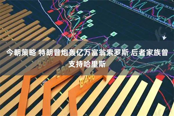今朝策略 特朗普炮轰亿万富翁索罗斯 后者家族曾支持哈里斯