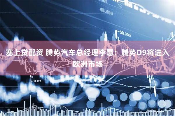 塞上贷配资 腾势汽车总经理李慧：腾势D9将进入欧洲市场