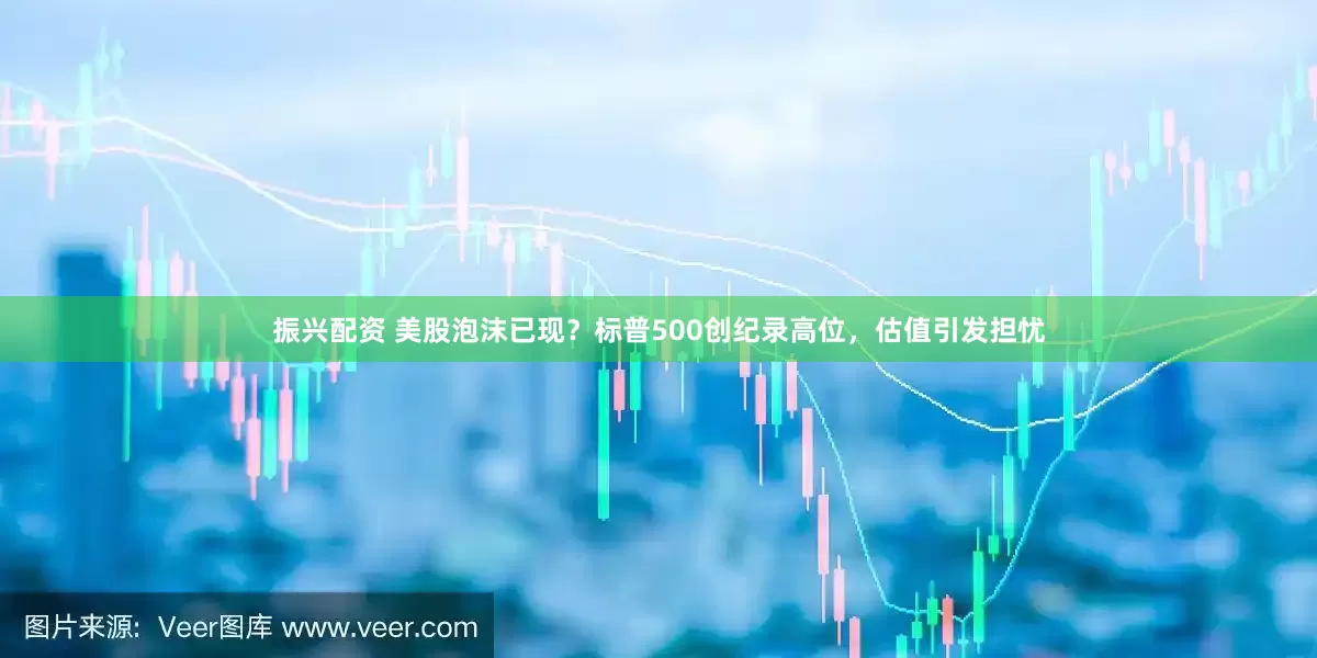 振兴配资 美股泡沫已现？标普500创纪录高位，估值引发担忧
