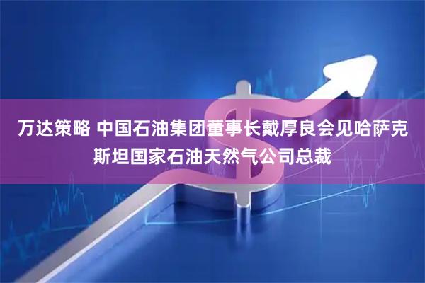 万达策略 中国石油集团董事长戴厚良会见哈萨克斯坦国家石油天然气公司总裁