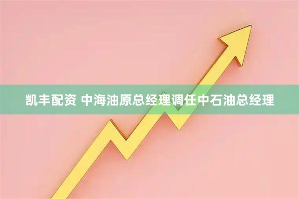 凯丰配资 中海油原总经理调任中石油总经理