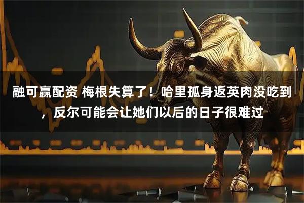 融可赢配资 梅根失算了！哈里孤身返英肉没吃到，反尔可能会让她们以后的日子很难过