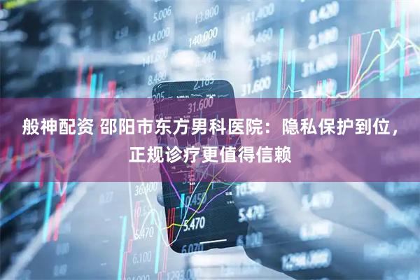 般神配资 邵阳市东方男科医院：隐私保护到位，正规诊疗更值得信赖