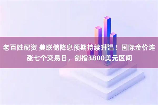 老百姓配资 美联储降息预期持续升温！国际金价连涨七个交易日，剑指3800美元区间