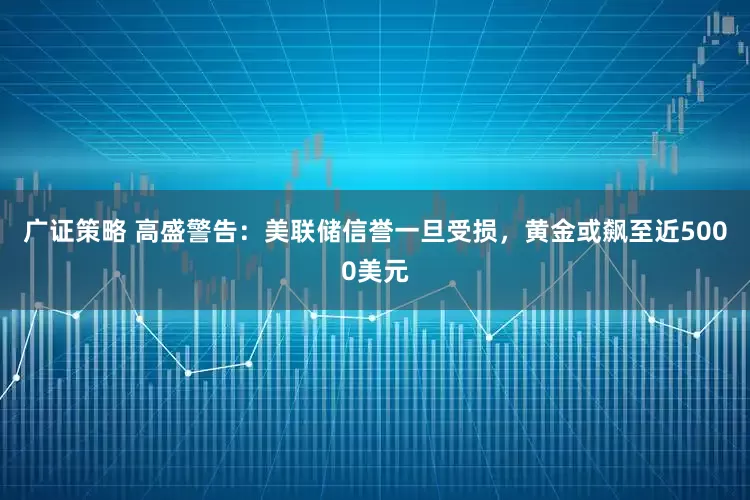 广证策略 高盛警告：美联储信誉一旦受损，黄金或飙至近5000美元