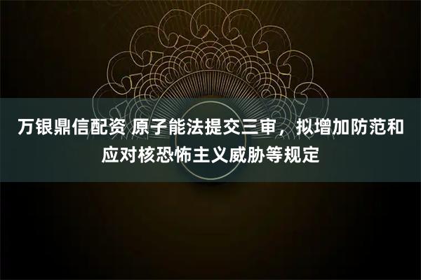 万银鼎信配资 原子能法提交三审，拟增加防范和应对核恐怖主义威胁等规定