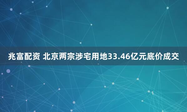 兆富配资 北京两宗涉宅用地33.46亿元底价成交