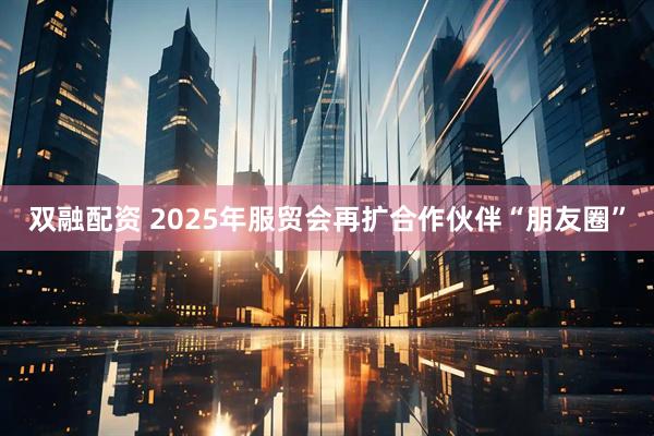 双融配资 2025年服贸会再扩合作伙伴“朋友圈”
