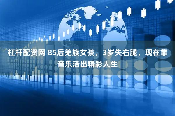 杠杆配资网 85后羌族女孩，3岁失右腿，现在靠音乐活出精彩人生