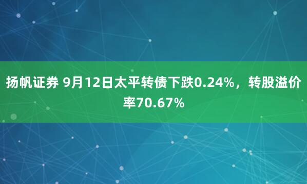 扬帆证券 9月12日太平转债下跌0.24%，转股溢价率70.67%