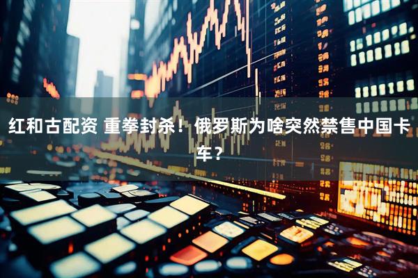 红和古配资 重拳封杀！俄罗斯为啥突然禁售中国卡车？