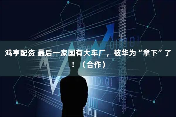 鸿亨配资 最后一家国有大车厂，被华为“拿下”了！（合作）