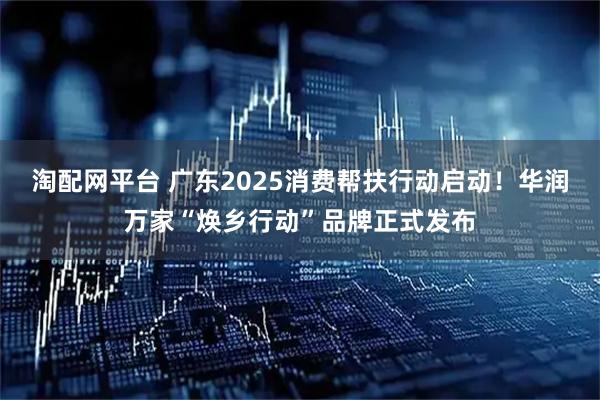 淘配网平台 广东2025消费帮扶行动启动！华润万家“焕乡行动”品牌正式发布
